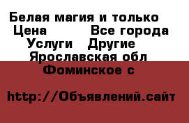 Белая магия и только. › Цена ­ 100 - Все города Услуги » Другие   . Ярославская обл.,Фоминское с.